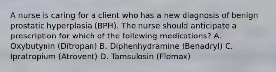 A nurse is caring for a client who has a new diagnosis of benign prostatic hyperplasia (BPH). The nurse should anticipate a prescription for which of the following medications? A. Oxybutynin (Ditropan) B. Diphenhydramine (Benadryl) C. Ipratropium (Atrovent) D. Tamsulosin (Flomax)