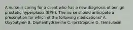 A nurse is caring for a client who has a new diagnosis of benign prostatic hyperplasia (BPH). The nurse should anticipate a prescription for which of the following medications? A. Oxybutynin B. Diphenhydramine C. Ipratropium D. Tamsulosin