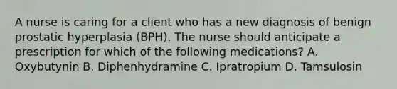 A nurse is caring for a client who has a new diagnosis of benign prostatic hyperplasia (BPH). The nurse should anticipate a prescription for which of the following medications? A. Oxybutynin B. Diphenhydramine C. Ipratropium D. Tamsulosin