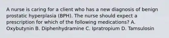 A nurse is caring for a client who has a new diagnosis of benign prostatic hyperplasia (BPH). The nurse should expect a prescription for which of the following medications? A. Oxybutynin B. Diphenhydramine C. Ipratropium D. Tamsulosin