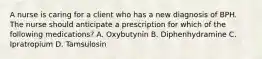 A nurse is caring for a client who has a new diagnosis of BPH. The nurse should anticipate a prescription for which of the following medications? A. Oxybutynin B. Diphenhydramine C. Ipratropium D. Tamsulosin