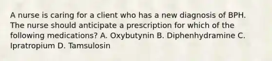 A nurse is caring for a client who has a new diagnosis of BPH. The nurse should anticipate a prescription for which of the following medications? A. Oxybutynin B. Diphenhydramine C. Ipratropium D. Tamsulosin