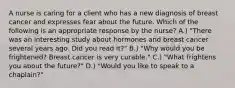 A nurse is caring for a client who has a new diagnosis of breast cancer and expresses fear about the future. Which of the following is an appropriate response by the nurse? A.) "There was an interesting study about hormones and breast cancer several years ago. Did you read it?" B.) "Why would you be frightened? Breast cancer is very curable." C.) "What frightens you about the future?" D.) "Would you like to speak to a chaplain?"