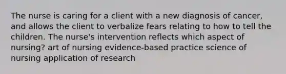 The nurse is caring for a client with a new diagnosis of cancer, and allows the client to verbalize fears relating to how to tell the children. The nurse's intervention reflects which aspect of nursing? art of nursing evidence-based practice science of nursing application of research