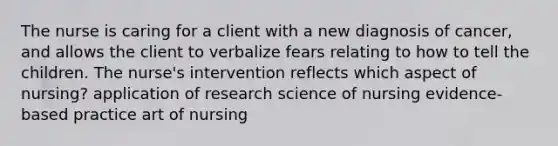 The nurse is caring for a client with a new diagnosis of cancer, and allows the client to verbalize fears relating to how to tell the children. The nurse's intervention reflects which aspect of nursing? application of research science of nursing evidence-based practice art of nursing