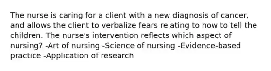 The nurse is caring for a client with a new diagnosis of cancer, and allows the client to verbalize fears relating to how to tell the children. The nurse's intervention reflects which aspect of nursing? -Art of nursing -Science of nursing -Evidence-based practice -Application of research