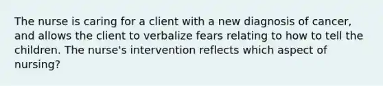 The nurse is caring for a client with a new diagnosis of cancer, and allows the client to verbalize fears relating to how to tell the children. The nurse's intervention reflects which aspect of nursing?