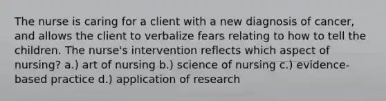 The nurse is caring for a client with a new diagnosis of cancer, and allows the client to verbalize fears relating to how to tell the children. The nurse's intervention reflects which aspect of nursing? a.) art of nursing b.) science of nursing c.) evidence-based practice d.) application of research