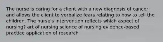 The nurse is caring for a client with a new diagnosis of cancer, and allows the client to verbalize fears relating to how to tell the children. The nurse's intervention reflects which aspect of nursing? art of nursing science of nursing evidence-based practice application of research