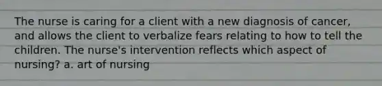 The nurse is caring for a client with a new diagnosis of cancer, and allows the client to verbalize fears relating to how to tell the children. The nurse's intervention reflects which aspect of nursing? a. art of nursing