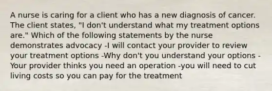 A nurse is caring for a client who has a new diagnosis of cancer. The client states, "I don't understand what my treatment options are." Which of the following statements by the nurse demonstrates advocacy -I will contact your provider to review your treatment options -Why don't you understand your options -Your provider thinks you need an operation -you will need to cut living costs so you can pay for the treatment