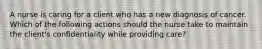 A nurse is caring for a client who has a new diagnosis of cancer. Which of the following actions should the nurse take to maintain the client's confidentiality while providing care?