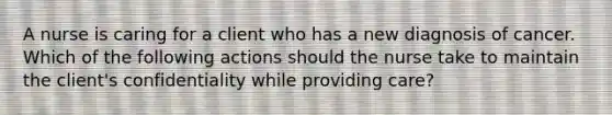 A nurse is caring for a client who has a new diagnosis of cancer. Which of the following actions should the nurse take to maintain the client's confidentiality while providing care?