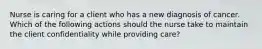 Nurse is caring for a client who has a new diagnosis of cancer. Which of the following actions should the nurse take to maintain the client confidentiality while providing care?