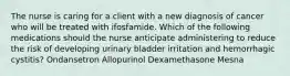 The nurse is caring for a client with a new diagnosis of cancer who will be treated with ifosfamide. Which of the following medications should the nurse anticipate administering to reduce the risk of developing urinary bladder irritation and hemorrhagic cystitis? Ondansetron Allopurinol Dexamethasone Mesna