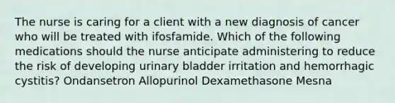 The nurse is caring for a client with a new diagnosis of cancer who will be treated with ifosfamide. Which of the following medications should the nurse anticipate administering to reduce the risk of developing urinary bladder irritation and hemorrhagic cystitis? Ondansetron Allopurinol Dexamethasone Mesna