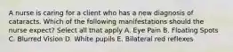 A nurse is caring for a client who has a new diagnosis of cataracts. Which of the following manifestations should the nurse expect? Select all that apply A. Eye Pain B. Floating Spots C. Blurred Vision D. White pupils E. Bilateral red reflexes