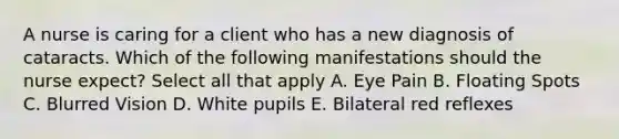 A nurse is caring for a client who has a new diagnosis of cataracts. Which of the following manifestations should the nurse expect? Select all that apply A. Eye Pain B. Floating Spots C. Blurred Vision D. White pupils E. Bilateral red reflexes