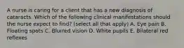 A nurse is caring for a client that has a new diagnosis of cataracts. Which of the following clinical manifestations should the nurse expect to find? (select all that apply) A. Eye pain B. Floating spots C. Blurred vision D. White pupils E. Bilateral red reflexes