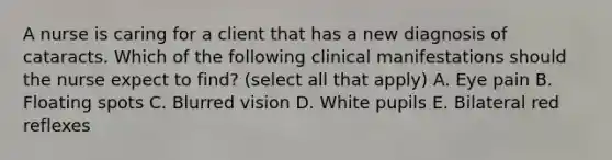 A nurse is caring for a client that has a new diagnosis of cataracts. Which of the following clinical manifestations should the nurse expect to find? (select all that apply) A. Eye pain B. Floating spots C. Blurred vision D. White pupils E. Bilateral red reflexes