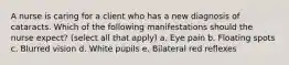 A nurse is caring for a client who has a new diagnosis of cataracts. Which of the following manifestations should the nurse expect? (select all that apply) a. Eye pain b. Floating spots c. Blurred vision d. White pupils e. Bilateral red reflexes