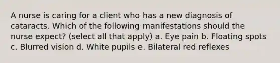 A nurse is caring for a client who has a new diagnosis of cataracts. Which of the following manifestations should the nurse expect? (select all that apply) a. Eye pain b. Floating spots c. Blurred vision d. White pupils e. Bilateral red reflexes