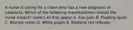 A nurse is caring for a client who has a new diagnosis of cataracts. Which of the following manifestations should the nurse expect? (select all that apply) A. Eye pain B. Floating spots C. Blurred vision D. White pupils E. Bilateral red reflexes