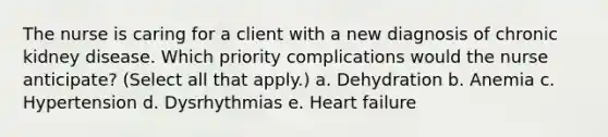 The nurse is caring for a client with a new diagnosis of chronic kidney disease. Which priority complications would the nurse anticipate? (Select all that apply.) a. Dehydration b. Anemia c. Hypertension d. Dysrhythmias e. Heart failure