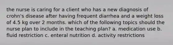 the nurse is caring for a client who has a new diagnosis of crohn's disease after having frequent diarrhea and a weight loss of 4.5 kg over 2 months. which of the following topics should the nurse plan to include in the teaching plan? a. medication use b. fluid restriction c. enteral nutrition d. activity restrictions