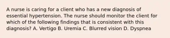 A nurse is caring for a client who has a new diagnosis of essential hypertension. The nurse should monitor the client for which of the following findings that is consistent with this diagnosis? A. Vertigo B. Uremia C. Blurred vision D. Dyspnea