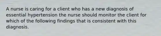 A nurse is caring for a client who has a new diagnosis of essential hypertension the nurse should monitor the client for which of the following findings that is consistent with this diagnosis.