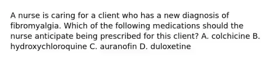 A nurse is caring for a client who has a new diagnosis of fibromyalgia. Which of the following medications should the nurse anticipate being prescribed for this client? A. colchicine B. hydroxychloroquine C. auranofin D. duloxetine