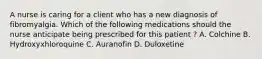 A nurse is caring for a client who has a new diagnosis of fibromyalgia. Which of the following medications should the nurse anticipate being prescribed for this patient ? A. Colchine B. Hydroxyxhloroquine C. Auranofin D. Duloxetine