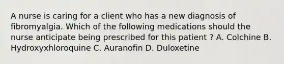 A nurse is caring for a client who has a new diagnosis of fibromyalgia. Which of the following medications should the nurse anticipate being prescribed for this patient ? A. Colchine B. Hydroxyxhloroquine C. Auranofin D. Duloxetine