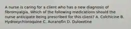 A nurse is caring for a client who has a new diagnosis of fibromyalgia. Which of the following medications should the nurse anticipate being prescribed for this client? A. Colchicine B. Hydroxychloroquine C. Auranofin D. Duloxetine
