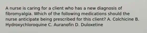 A nurse is caring for a client who has a new diagnosis of fibromyalgia. Which of the following medications should the nurse anticipate being prescribed for this client? A. Colchicine B. Hydroxychloroquine C. Auranofin D. Duloxetine