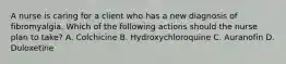 A nurse is caring for a client who has a new diagnosis of fibromyalgia. Which of the following actions should the nurse plan to take? A. Colchicine B. Hydroxychloroquine C. Auranofin D. Duloxetine