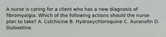 A nurse is caring for a client who has a new diagnosis of fibromyalgia. Which of the following actions should the nurse plan to take? A. Colchicine B. Hydroxychloroquine C. Auranofin D. Duloxetine