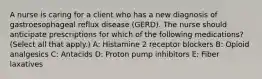 A nurse is caring for a client who has a new diagnosis of gastroesophageal reflux disease (GERD). The nurse should anticipate prescriptions for which of the following medications? (Select all that apply.) A: Histamine 2 receptor blockers B: Opioid analgesics C: Antacids D: Proton pump inhibitors E: Fiber laxatives