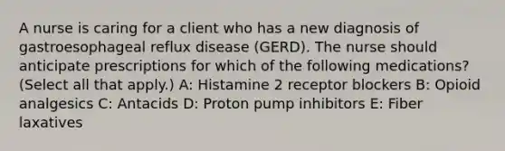 A nurse is caring for a client who has a new diagnosis of gastroesophageal reflux disease (GERD). The nurse should anticipate prescriptions for which of the following medications? (Select all that apply.) A: Histamine 2 receptor blockers B: Opioid analgesics C: Antacids D: Proton pump inhibitors E: Fiber laxatives