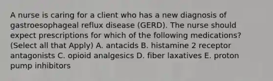 A nurse is caring for a client who has a new diagnosis of gastroesophageal reflux disease (GERD). The nurse should expect prescriptions for which of the following medications? (Select all that Apply) A. antacids B. histamine 2 receptor antagonists C. opioid analgesics D. fiber laxatives E. proton pump inhibitors