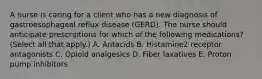 A nurse is caring for a client who has a new diagnosis of gastroesophageal reflux disease (GERD). The nurse should anticipate prescriptions for which of the following medications? (Select all that apply.) A. Antacids B. Histamine2 receptor antagonists C. Opioid analgesics D. Fiber laxatives E. Proton pump inhibitors