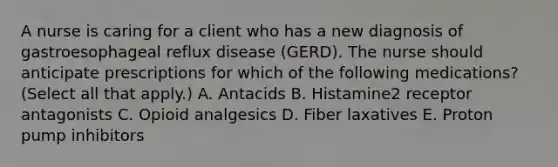 A nurse is caring for a client who has a new diagnosis of gastroesophageal reflux disease (GERD). The nurse should anticipate prescriptions for which of the following medications? (Select all that apply.) A. Antacids B. Histamine2 receptor antagonists C. Opioid analgesics D. Fiber laxatives E. Proton pump inhibitors