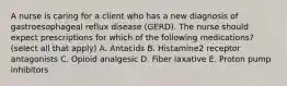 A nurse is caring for a client who has a new diagnosis of gastroesophageal reflux disease (GERD). The nurse should expect prescriptions for which of the following medications? (select all that apply) A. Antacids B. Histamine2 receptor antagonists C. Opioid analgesic D. Fiber laxative E. Proton pump inhibitors