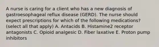 A nurse is caring for a client who has a new diagnosis of gastroesophageal reflux disease (GERD). The nurse should expect prescriptions for which of the following medications? (select all that apply) A. Antacids B. Histamine2 receptor antagonists C. Opioid analgesic D. Fiber laxative E. Proton pump inhibitors