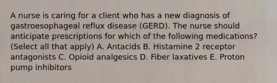 A nurse is caring for a client who has a new diagnosis of gastroesophageal reflux disease (GERD). The nurse should anticipate prescriptions for which of the following medications? (Select all that apply) A. Antacids B. Histamine 2 receptor antagonists C. Opioid analgesics D. Fiber laxatives E. Proton pump inhibitors