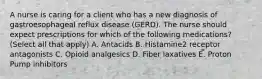 A nurse is caring for a client who has a new diagnosis of gastroesophageal reflux disease (GERD). The nurse should expect prescriptions for which of the following medications? (Select all that apply) A. Antacids B. Histamine2 receptor antagonists C. Opioid analgesics D. Fiber laxatives E. Proton Pump inhibitors