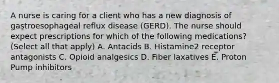 A nurse is caring for a client who has a new diagnosis of gastroesophageal reflux disease (GERD). The nurse should expect prescriptions for which of the following medications? (Select all that apply) A. Antacids B. Histamine2 receptor antagonists C. Opioid analgesics D. Fiber laxatives E. Proton Pump inhibitors