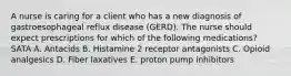 A nurse is caring for a client who has a new diagnosis of gastroesophageal reflux disease (GERD). The nurse should expect prescriptions for which of the following medications? SATA A. Antacids B. Histamine 2 receptor antagonists C. Opioid analgesics D. Fiber laxatives E. proton pump inhibitors