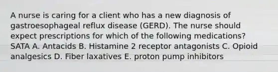 A nurse is caring for a client who has a new diagnosis of gastroesophageal reflux disease (GERD). The nurse should expect prescriptions for which of the following medications? SATA A. Antacids B. Histamine 2 receptor antagonists C. Opioid analgesics D. Fiber laxatives E. proton pump inhibitors